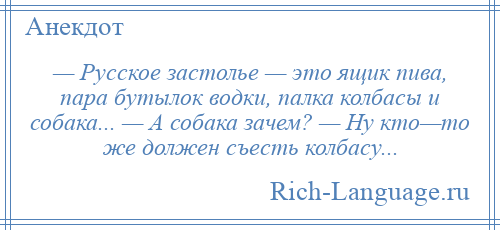 
    — Русское застолье — это ящик пива, пара бутылок водки, палка колбасы и собака... — А собака зачем? — Ну кто—то же должен съесть колбасу...