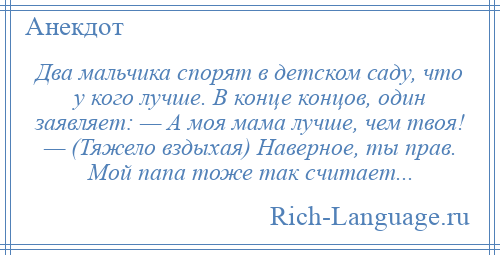 
    Два мальчика спорят в детском саду, что у кого лучше. В конце концов, один заявляет: — А моя мама лучше, чем твоя! — (Тяжело вздыхая) Наверное, ты прав. Мой папа тоже так считает...