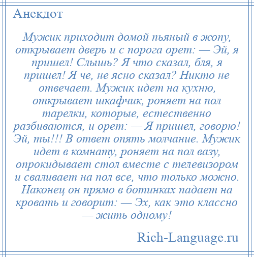 
    Мужик приходит домой пьяный в жопу, открывает дверь и с порога орет: — Эй, я пришел! Слышь? Я что сказал, бля, я пришел! Я че, не ясно сказал? Никто не отвечает. Мужик идет на кухню, открывает шкафчик, роняет на пол тарелки, которые, естественно разбиваются, и орет: — Я пришел, говорю! Эй, ты!!! В ответ опять молчание. Мужик идет в комнату, роняет на пол вазу, опрокидывает стол вместе с телевизором и сваливает на пол все, что только можно. Наконец он прямо в ботинках падает на кровать и говорит: — Эх, как это классно — жить одному!