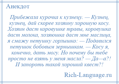 
    Прибежала курочка к кузнецу. — Кузнец, кузнец, дай скорее хозяину хорошую косу. Хозяин даст коровушке травы, коровушка даст молока, хозяюшка даст мне маслица, я смажу петушку горлышко: — Подавился петушок бобовым зернышком. — Косу я, конечно, дать могу. Но почему бы тебе просто не взять у меня масла? — Да—а?! И запороть такой хороший квест?!