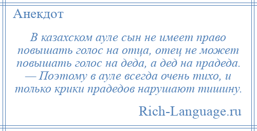 
    В казахском ауле сын не имеет право повышать голос на отца, отец не может повышать голос на деда, а дед на прадеда. — Поэтому в ауле всегда очень тихо, и только крики прадедов нарушают тишину.