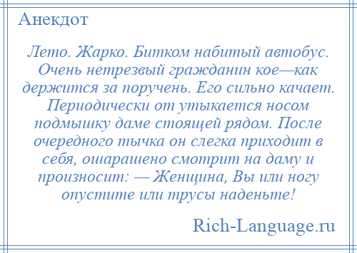 
    Лето. Жарко. Битком набитый автобус. Очень нетрезвый гражданин кое—как держится за поручень. Его сильно качает. Периодически от утыкается носом подмышку даме стоящей рядом. После очередного тычка он слегка приходит в себя, ошарашено смотрит на даму и произносит: — Женщина, Вы или ногу опустите или трусы наденьте!