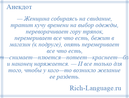 
    — Женщина собираясь на свидание, тратит кучу времени на выбор одежды, переворачивает гору тряпок, перемеривает все что есть, бежит в магазин (к подруге), опять перемеривает все что есть, одевает—снимает—плюется—потеет—краснеет—бледнеет и наконец наряжается. — И все только для того, чтобы у кого—то возникло желание ее раздеть.