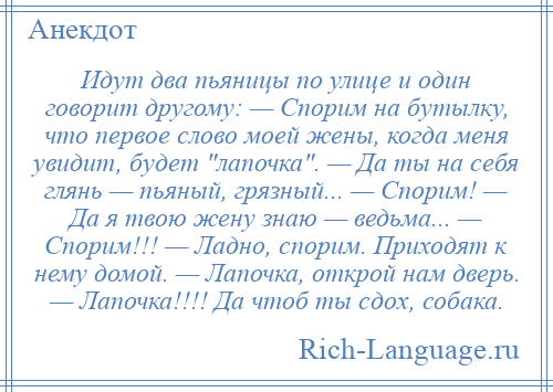 
    Идут два пьяницы по улице и один говорит другому: — Спорим на бутылку, что первое слово моей жены, когда меня увидит, будет лапочка . — Да ты на себя глянь — пьяный, грязный... — Спорим! — Да я твою жену знаю — ведьма... — Спорим!!! — Ладно, спорим. Приходят к нему домой. — Лапочка, открой нам дверь. — Лапочка!!!! Да чтоб ты сдох, собака.