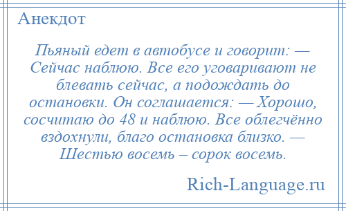 
    Пьяный едет в автобусе и говорит: — Сейчас наблюю. Все его уговаривают не блевать сейчас, а подождать до остановки. Он соглашается: — Хорошо, сосчитаю до 48 и наблюю. Все облегчённо вздохнули, благо остановка близко. — Шестью восемь – сорок восемь.