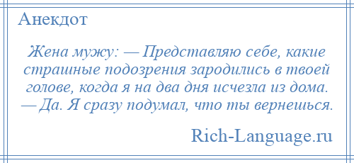 
    Жена мужу: — Представляю себе, какие страшные подозрения зародились в твоей голове, когда я на два дня исчезла из дома. — Да. Я сразу подумал, что ты вернешься.