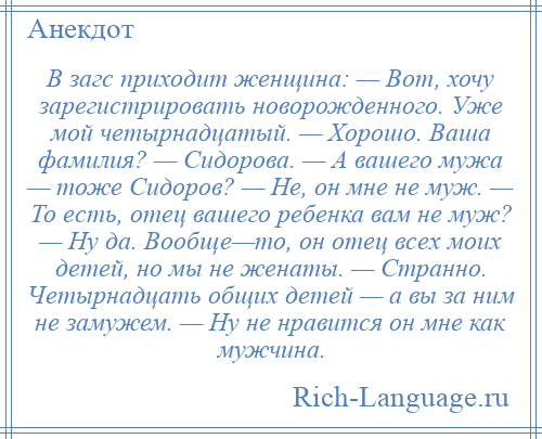 
    В загс приходит женщина: — Вот, хочу зарегистрировать новорожденного. Уже мой четырнадцатый. — Хорошо. Ваша фамилия? — Сидорова. — А вашего мужа — тоже Сидоров? — Не, он мне не муж. — То есть, отец вашего ребенка вам не муж? — Ну да. Вообще—то, он отец всех моих детей, но мы не женаты. — Странно. Четырнадцать общих детей — а вы за ним не замужем. — Ну не нравится он мне как мужчина.