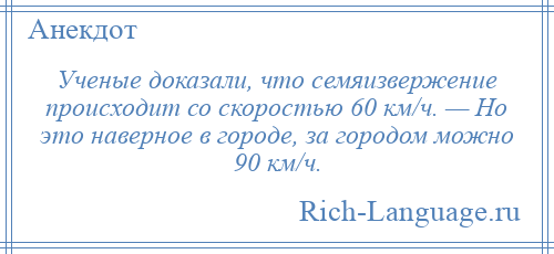 
    Ученые доказали, что семяизвержение происходит со скоростью 60 км/ч. — Но это наверное в городе, за городом можно 90 км/ч.