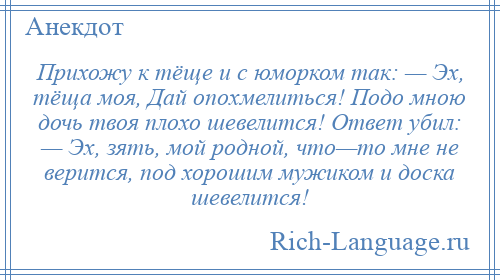 
    Прихожу к тёще и с юморком так: — Эх, тёща моя, Дай опохмелиться! Подо мною дочь твоя плохо шевелится! Ответ убил: — Эх, зять, мой родной, что—то мне не верится, под хорошим мужиком и доска шевелится!