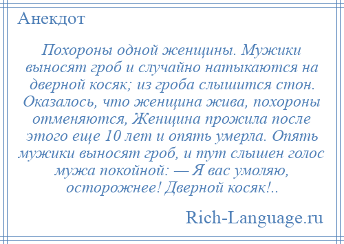 
    Похороны одной женщины. Мужики выносят гроб и случайно натыкаются на дверной косяк; из гроба слышится стон. Оказалось, что женщина жива, похороны отменяются, Женщина прожила после этого еще 10 лет и опять умерла. Опять мужики выносят гроб, и тут слышен голос мужа покойной: — Я вас умоляю, осторожнее! Дверной косяк!..