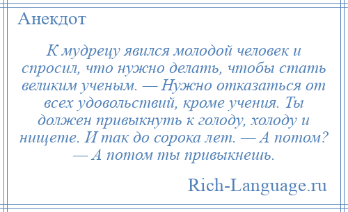 
    К мудрецу явился молодой человек и спросил, что нужно делать, чтобы стать великим ученым. — Нужно отказаться от всех удовольствий, кроме учения. Ты должен привыкнуть к голоду, холоду и нищете. И так до сорока лет. — А потом? — А потом ты привыкнешь.