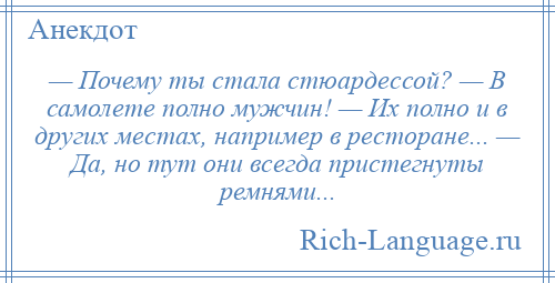 
    — Почему ты стала стюардессой? — В самолете полно мужчин! — Их полно и в других местах, например в ресторане... — Да, но тут они всегда пристегнуты ремнями...