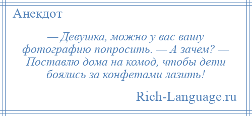 
    — Девушка, можно у вас вашу фотографию попросить. — А зачем? — Поставлю дома на комод, чтобы дети боялись за конфетами лазить!