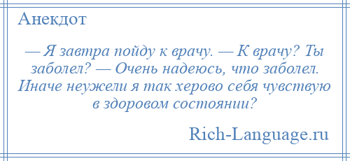 
    — Я завтра пойду к врачу. — К врачу? Ты заболел? — Очень надеюсь, что заболел. Иначе неужели я так херово себя чувствую в здоровом состоянии?