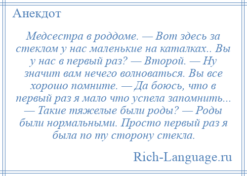 
    Медсестра в роддоме. — Вот здесь за стеклом у нас маленькие на каталках.. Вы у нас в первый раз? — Второй. — Ну значит вам нечего волноваться. Вы все хорошо помните. — Да боюсь, что в первый раз я мало что успела запомнить... — Такие тяжелые были роды? — Роды были нормальными. Просто первый раз я была по ту сторону стекла.