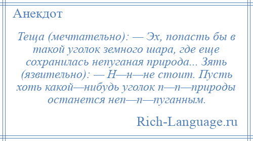 
    Теща (мечтательно): — Эх, попасть бы в такой уголок земного шара, где еще сохранилась непуганая природа... Зять (язвительно): — Н—н—не стоит. Пусть хоть какой—нибудь уголок п—п—природы останется неп—п—пуганным.