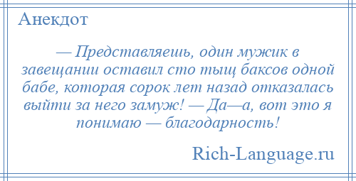 
    — Представляешь, один мужик в завещании оставил сто тыщ баксов одной бабе, которая сорок лет назад отказалась выйти за него замуж! — Да—а, вот это я понимаю — благодарность!