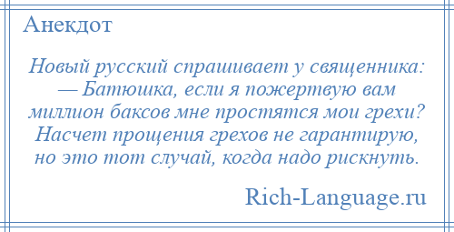 
    Новый русский спрашивает у священника: — Батюшка, если я пожертвую вам миллион баксов мне простятся мои грехи? Насчет прощения грехов не гарантирую, но это тот случай, когда надо рискнуть.