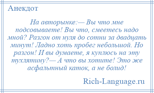 
    На авторынке:— Вы что мне подсовываете! Вы что, смеетесь надо мной? Разгон от нуля до сотни за двадцать минут! Ладно хоть пробег небольшой. Но разгон! И вы думаете, я куплюсь на эту тухлятину?— А что вы хотите! Это же асфальтный каток, а не болид!