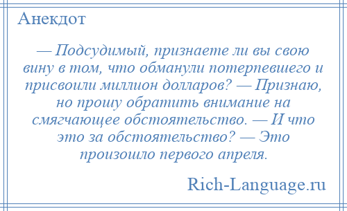 
    — Подсудимый, признаете ли вы свою вину в том, что обманули потерпевшего и присвоили миллион долларов? — Признаю, но прошу обратить внимание на смягчающее обстоятельство. — И что это за обстоятельство? — Это произошло первого апреля.