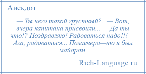 
    — Ты чего такой грустный?.. — Вот, вчера капитана присвоили... — Да ты что!? Поздравляю! Радоваться надо!!! — Ага, радоваться... Позавчера—то я был майором.