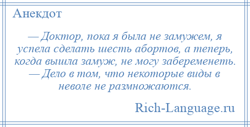 
    — Доктор, пока я была не замужем, я успела сделать шесть абортов, а теперь, когда вышла замуж, не могу забеременеть. — Дело в том, что некоторые виды в неволе не размножаются.