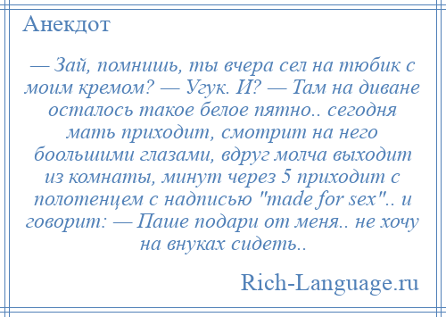 
    — Зай, помнишь, ты вчера сел на тюбик с моим кремом? — Угук. И? — Там на диване осталось такое белое пятно.. сегодня мать приходит, смотрит на него боольшими глазами, вдруг молча выходит из комнаты, минут через 5 приходит с полотенцем с надписью made for sex .. и говорит: — Паше подари от меня.. не хочу на внуках сидеть..