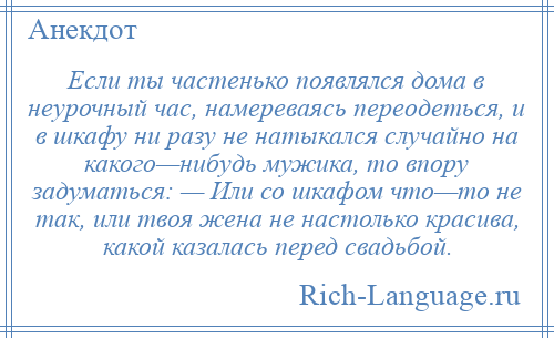 
    Если ты частенько появлялся дома в неурочный час, намереваясь переодеться, и в шкафу ни разу не натыкался случайно на какого—нибудь мужика, то впору задуматься: — Или со шкафом что—то не так, или твоя жена не настолько красива, какой казалась перед свадьбой.