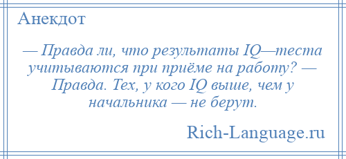 
    — Правда ли, что результаты IQ—теста учитываются при приёме на работу? — Правда. Тех, у кого IQ выше, чем у начальника — не берут.