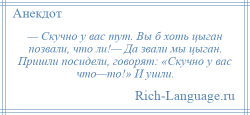 
    — Скучно у вас тут. Вы б хоть цыган позвали, что ли!— Да звали мы цыган. Пришли посидели, говорят: «Скучно у вас что—то!» И ушли.