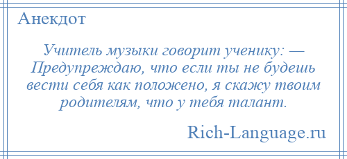 
    Учитель музыки говорит ученику: — Предупреждаю, что если ты не будешь вести себя как положено, я скажу твоим родителям, что у тебя талант.