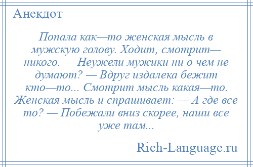 
    Попала как—то женская мысль в мужскую голову. Ходит, смотрит— никого. — Неужели мужики ни о чем не думают? — Вдруг издалека бежит кто—то... Смотрит мысль какая—то. Женская мысль и спрашивает: — А где все то? — Побежали вниз скорее, наши все уже там...