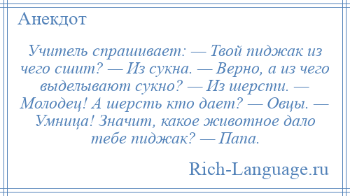 
    Учитель спрашивает: — Твой пиджак из чего сшит? — Из сукна. — Верно, а из чего выделывают сукно? — Из шерсти. — Молодец! А шерсть кто дает? — Овцы. — Умница! Значит, какое животное дало тебе пиджак? — Папа.