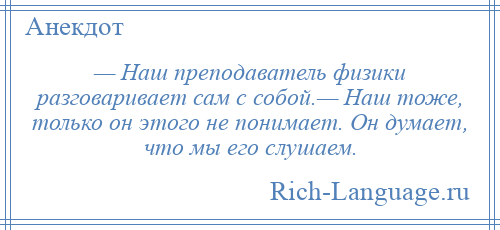 
    — Наш преподаватель физики разговаривает сам с собой.— Наш тоже, только он этого не понимает. Он думает, что мы его слушаем.