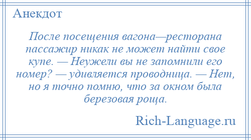 
    После посещения вагона—ресторана пассажир никак не может найти свое купе. — Неужели вы не запомнили его номер? — удивляется проводница. — Нет, но я точно помню, что за окном была березовая роща.