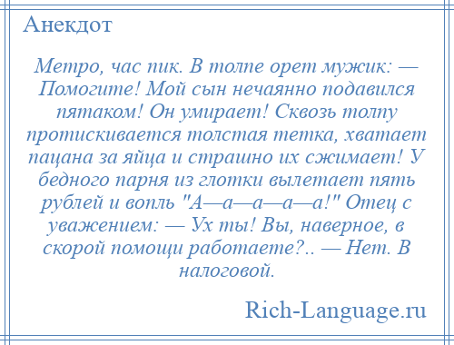 
    Метро, час пик. В толпе орет мужик: — Помогите! Мой сын нечаянно подавился пятаком! Он умирает! Сквозь толпу протискивается толстая тетка, хватает пацана за яйца и страшно их сжимает! У бедного парня из глотки вылетает пять рублей и вопль А—а—а—а—а! Отец с уважением: — Ух ты! Вы, наверное, в скорой помощи работаете?.. — Нет. В налоговой.