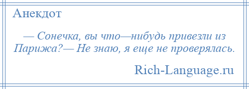 
    — Сонечка, вы что—нибудь привезли из Парижа?— Не знаю, я еще не проверялась.