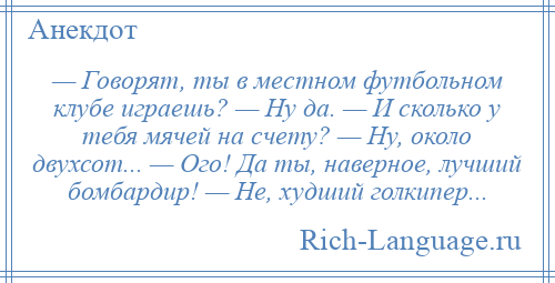 
    — Говорят, ты в местном футбольном клубе играешь? — Ну да. — И сколько у тебя мячей на счету? — Ну, около двухсот... — Ого! Да ты, наверное, лучший бомбардир! — Не, худший голкипер...