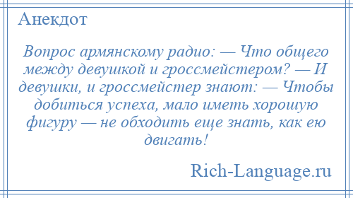 
    Вопрос армянскому радио: — Что общего между девушкой и гроссмейстером? — И девушки, и гроссмейстер знают: — Чтобы добиться успеха, мало иметь хорошую фигуру — не обходить еще знать, как ею двигать!