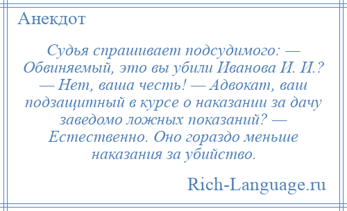 
    Судья спрашивает подсудимого: — Обвиняемый, это вы убили Иванова И. И.? — Нет, ваша честь! — Адвокат, ваш подзащитный в курсе о наказании за дачу заведомо ложных показаний? — Естественно. Оно гораздо меньше наказания за убийство.