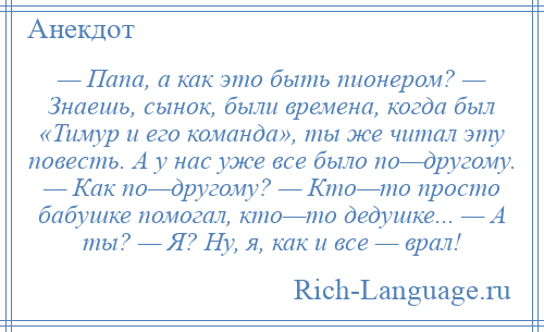 
    — Папа, а как это быть пионером? — Знаешь, сынок, были времена, когда был «Тимур и его команда», ты же читал эту повесть. А у нас уже все было по—другому. — Как по—другому? — Кто—то просто бабушке помогал, кто—то дедушке... — А ты? — Я? Ну, я, как и все — врал!