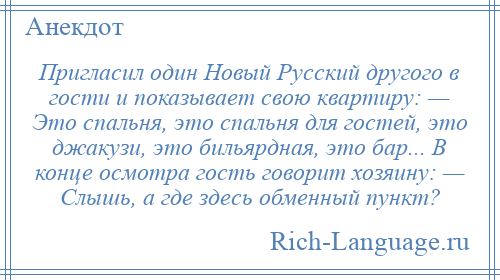 
    Пригласил один Новый Русский другого в гости и показывает свою квартиру: — Это спальня, это спальня для гостей, это джакузи, это бильярдная, это бар... В конце осмотра гость говорит хозяину: — Слышь, а где здесь обменный пункт?