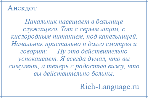 
    Начальник навещает в больнице служащего. Тот с серым лицом, с кислородным питанием, под капельницей. Начальник пристально и долго смотрел и говорит: — Ну это действительно успокаивает. Я всегда думал, что вы симулянт, а теперь с радостью вижу, что вы действительно больны.