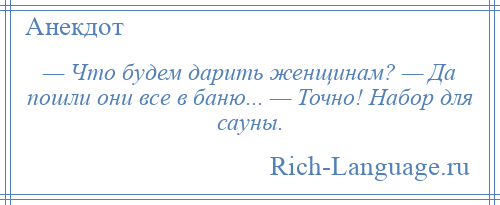 
    — Что будем дарить женщинам? — Да пошли они все в баню... — Точно! Набор для сауны.