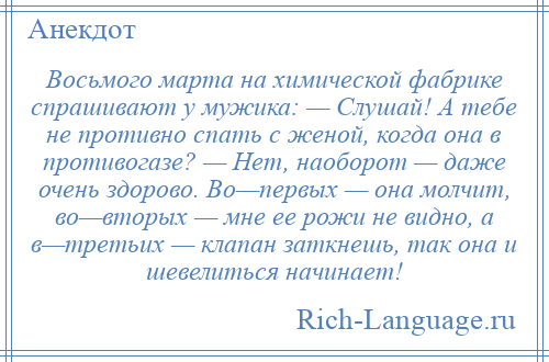 
    Восьмого марта на химической фабрике спрашивают у мужика: — Слушай! А тебе не противно спать с женой, когда она в противогазе? — Нет, наоборот — даже очень здорово. Во—первых — она молчит, во—вторых — мне ее рожи не видно, а в—третьих — клапан заткнешь, так она и шевелиться начинает!
