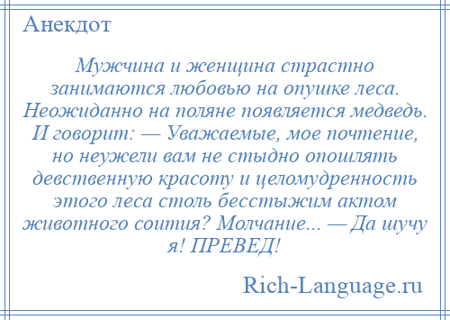 
    Мужчина и женщина страстно занимаются любовью на опушке леса. Неожиданно на поляне появляется медведь. И говорит: — Уважаемые, мое почтение, но неужели вам не стыдно опошлять девственную красоту и целомудренность этого леса столь бесстыжим актом животного соития? Молчание... — Да шучу я! ПРЕВЕД!