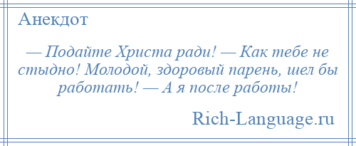 
    — Подайте Христа ради! — Как тебе не стыдно! Молодой, здоровый парень, шел бы работать! — А я после работы!