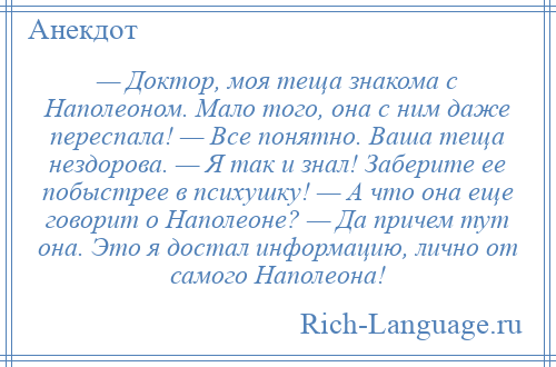 
    — Доктор, моя теща знакома с Наполеоном. Мало того, она с ним даже переспала! — Все понятно. Ваша теща нездорова. — Я так и знал! Заберите ее побыстрее в психушку! — А что она еще говорит о Наполеоне? — Да причем тут она. Это я достал информацию, лично от самого Наполеона!