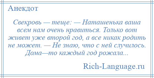 
    Свекровь — теще: — Наташенька ваша всем нам очень нравиться. Только вот живет уже второй год, а все никак родить не может. — Не знаю, что с ней случилось. Дома—то каждый год рожала...