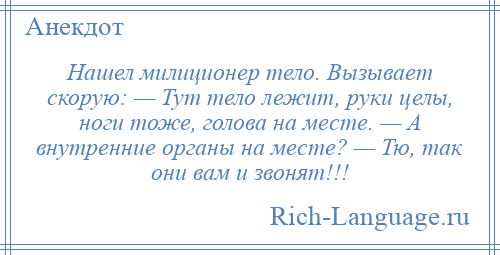 
    Нашел милиционер тело. Вызывает скорую: — Тут тело лежит, руки целы, ноги тоже, голова на месте. — А внутренние органы на месте? — Тю, так они вам и звонят!!!